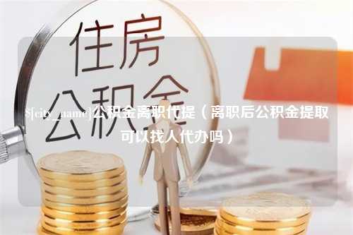 甘肃公积金离职代提（离职后公积金提取可以找人代办吗）