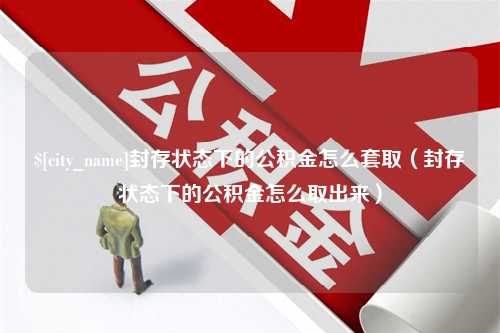 甘肃封存状态下的公积金怎么套取（封存状态下的公积金怎么取出来）